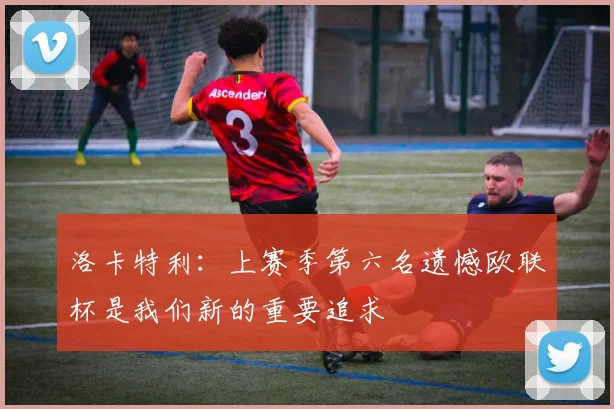 洛卡特利：上赛季第六名遗憾欧联杯是我们新的重要追求