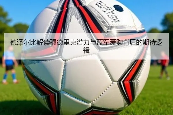 德泽尔比解读穆德里克潜力与蓝军豪购背后的期待逻辑